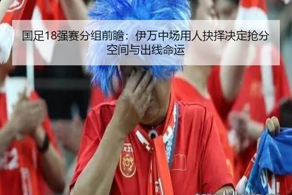 国足18强赛分组前瞻：伊万中场用人抉择决定抢分空间与出线命运